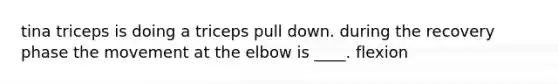 tina triceps is doing a triceps pull down. during the recovery phase the movement at the elbow is ____. flexion