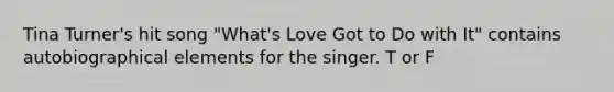 Tina Turner's hit song "What's Love Got to Do with It" contains autobiographical elements for the singer. T or F