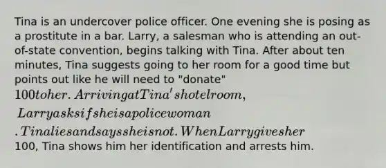 Tina is an undercover police officer. One evening she is posing as a prostitute in a bar. Larry, a salesman who is attending an out-of-state convention, begins talking with Tina. After about ten minutes, Tina suggests going to her room for a good time but points out like he will need to "donate" 100 to her. Arriving at Tina's hotel room, Larry asks if she is a policewoman. Tina lies and says she is not. When Larry gives her100, Tina shows him her identification and arrests him.