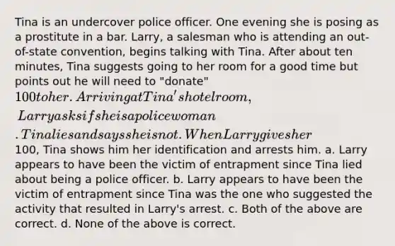 Tina is an undercover police officer. One evening she is posing as a prostitute in a bar. Larry, a salesman who is attending an out-of-state convention, begins talking with Tina. After about ten minutes, Tina suggests going to her room for a good time but points out he will need to "donate" 100 to her. Arriving at Tina's hotel room, Larry asks if she is a policewoman. Tina lies and says she is not. When Larry gives her100, Tina shows him her identification and arrests him. a. Larry appears to have been the victim of entrapment since Tina lied about being a police officer. b. Larry appears to have been the victim of entrapment since Tina was the one who suggested the activity that resulted in Larry's arrest. c. Both of the above are correct. d. None of the above is correct.