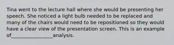 Tina went to the lecture hall where she would be presenting her speech. She noticed a light bulb needed to be replaced and many of the chairs would need to be repositioned so they would have a clear view of the presentation screen. This is an example of_________________analysis.