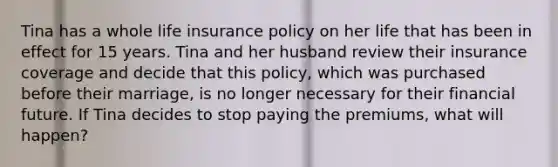 Tina has a whole life insurance policy on her life that has been in effect for 15 years. Tina and her husband review their insurance coverage and decide that this policy, which was purchased before their marriage, is no longer necessary for their financial future. If Tina decides to stop paying the premiums, what will happen?