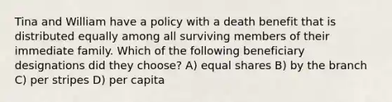 Tina and William have a policy with a death benefit that is distributed equally among all surviving members of their immediate family. Which of the following beneficiary designations did they choose? A) equal shares B) by the branch C) per stripes D) per capita