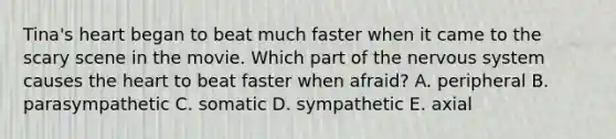 Tina's heart began to beat much faster when it came to the scary scene in the movie. Which part of the <a href='https://www.questionai.com/knowledge/kThdVqrsqy-nervous-system' class='anchor-knowledge'>nervous system</a> causes <a href='https://www.questionai.com/knowledge/kya8ocqc6o-the-heart' class='anchor-knowledge'>the heart</a> to beat faster when afraid? A. peripheral B. parasympathetic C. somatic D. sympathetic E. axial