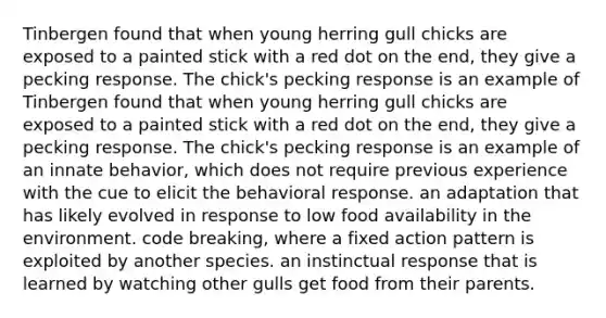 Tinbergen found that when young herring gull chicks are exposed to a painted stick with a red dot on the end, they give a pecking response. The chick's pecking response is an example of Tinbergen found that when young herring gull chicks are exposed to a painted stick with a red dot on the end, they give a pecking response. The chick's pecking response is an example of an innate behavior, which does not require previous experience with the cue to elicit the behavioral response. an adaptation that has likely evolved in response to low food availability in the environment. code breaking, where a fixed action pattern is exploited by another species. an instinctual response that is learned by watching other gulls get food from their parents.