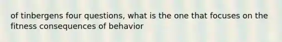 of tinbergens four questions, what is the one that focuses on the fitness consequences of behavior