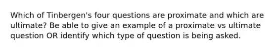 Which of Tinbergen's four questions are proximate and which are ultimate? Be able to give an example of a proximate vs ultimate question OR identify which type of question is being asked.