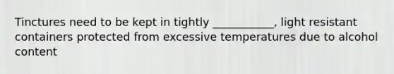 Tinctures need to be kept in tightly ___________, light resistant containers protected from excessive temperatures due to alcohol content