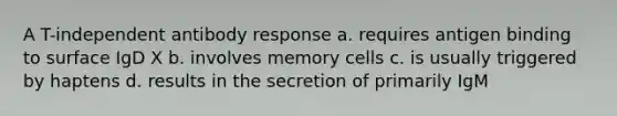 A T-independent antibody response a. requires antigen binding to surface IgD X b. involves memory cells c. is usually triggered by haptens d. results in the secretion of primarily IgM