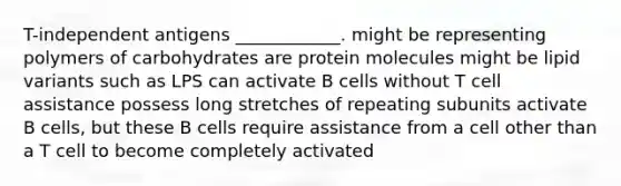 T-independent antigens ____________. might be representing polymers of carbohydrates are protein molecules might be lipid variants such as LPS can activate B cells without T cell assistance possess long stretches of repeating subunits activate B cells, but these B cells require assistance from a cell other than a T cell to become completely activated