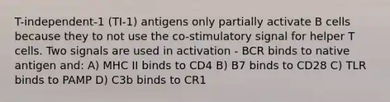 T-independent-1 (TI-1) antigens only partially activate B cells because they to not use the co-stimulatory signal for helper T cells. Two signals are used in activation - BCR binds to native antigen and: A) MHC II binds to CD4 B) B7 binds to CD28 C) TLR binds to PAMP D) C3b binds to CR1