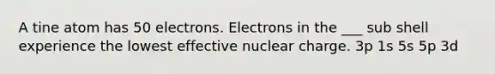 A tine atom has 50 electrons. Electrons in the ___ sub shell experience the lowest effective nuclear charge. 3p 1s 5s 5p 3d