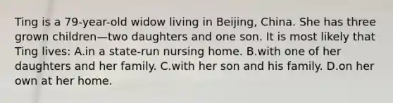 Ting is a 79-year-old widow living in Beijing, China. She has three grown children—two daughters and one son. It is most likely that Ting lives: A.in a state-run nursing home. B.with one of her daughters and her family. C.with her son and his family. D.on her own at her home.