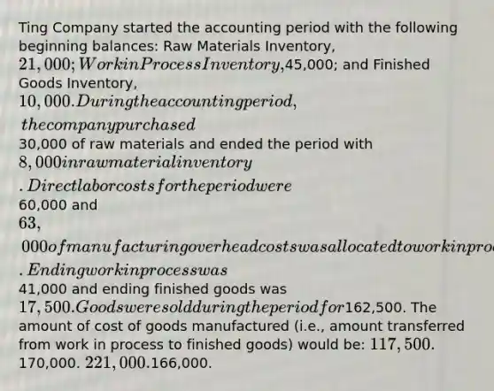 Ting Company started the accounting period with the following beginning balances: Raw Materials Inventory, 21,000; Work in Process Inventory,45,000; and Finished Goods Inventory, 10,000. During the accounting period, the company purchased30,000 of raw materials and ended the period with 8,000 in raw material inventory. Direct labor costs for the period were60,000 and 63,000 of manufacturing overhead costs was allocated to work in process. Ending work in process was41,000 and ending finished goods was 17,500. Goods were sold during the period for162,500. The amount of cost of goods manufactured (i.e., amount transferred from work in process to finished goods) would be: 117,500.170,000. 221,000.166,000.