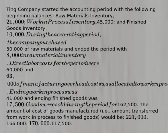 Ting Company started the accounting period with the following beginning balances: Raw Materials Inventory, 21,000; Work in Process Inventory,45,000; and Finished Goods Inventory, 10,000. During the accounting period, the company purchased30,000 of raw materials and ended the period with 8,000 in raw material inventory. Direct labor costs for the period were60,000 and 63,000 of manufacturing overhead costs was allocated to work in process. Ending work in process was41,000 and ending finished goods was 17,500. Goods were sold during the period for162,500. The amount of cost of goods manufactured (i.e., amount transferred from work in process to finished goods) would be: 221,000.166,000. 170,000.117,500.