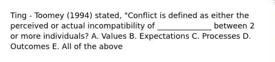 Ting - Toomey (1994) stated, "Conflict is defined as either the perceived or actual incompatibility of ______________ between 2 or more individuals? A. Values B. Expectations C. Processes D. Outcomes E. All of the above