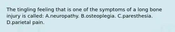 The tingling feeling that is one of the symptoms of a long bone injury is​ called: A.neuropathy. B.osteoplegia. C.paresthesia. D.parietal pain.