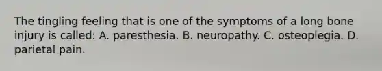 The tingling feeling that is one of the symptoms of a long bone injury is​ called: A. paresthesia. B. neuropathy. C. osteoplegia. D. parietal pain.