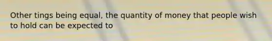 Other tings being equal, the quantity of money that people wish to hold can be expected to