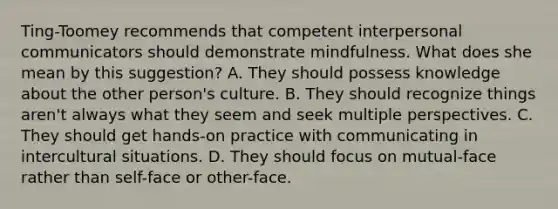 Ting-Toomey recommends that competent interpersonal communicators should demonstrate mindfulness. What does she mean by this suggestion? A. They should possess knowledge about the other person's culture. B. They should recognize things aren't always what they seem and seek multiple perspectives. C. They should get hands-on practice with communicating in intercultural situations. D. They should focus on mutual-face rather than self-face or other-face.