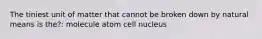 The tiniest unit of matter that cannot be broken down by natural means is the?: molecule atom cell nucleus