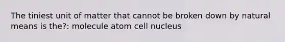 The tiniest unit of matter that cannot be broken down by natural means is the?: molecule atom cell nucleus