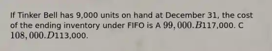 If Tinker Bell has 9,000 units on hand at December 31, the cost of the ending inventory under FIFO is A 99,000. B117,000. C 108,000. D113,000.