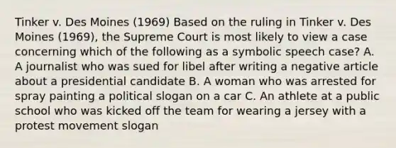 Tinker v. Des Moines (1969) Based on the ruling in Tinker v. Des Moines (1969), the Supreme Court is most likely to view a case concerning which of the following as a symbolic speech case? A. A journalist who was sued for libel after writing a negative article about a presidential candidate B. A woman who was arrested for spray painting a political slogan on a car C. An athlete at a public school who was kicked off the team for wearing a jersey with a protest movement slogan