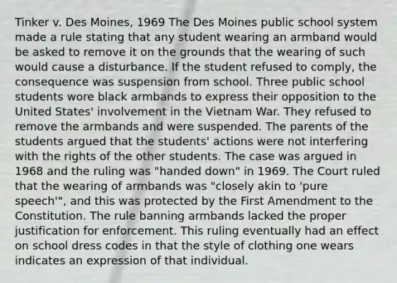 Tinker v. Des Moines, 1969 The Des Moines public school system made a rule stating that any student wearing an armband would be asked to remove it on the grounds that the wearing of such would cause a disturbance. If the student refused to comply, the consequence was suspension from school. Three public school students wore black armbands to express their opposition to the United States' involvement in the Vietnam War. They refused to remove the armbands and were suspended. The parents of the students argued that the students' actions were not interfering with the rights of the other students. The case was argued in 1968 and the ruling was "handed down" in 1969. The Court ruled that the wearing of armbands was "closely akin to 'pure speech'", and this was protected by the First Amendment to the Constitution. The rule banning armbands lacked the proper justification for enforcement. This ruling eventually had an effect on school dress codes in that the style of clothing one wears indicates an expression of that individual.