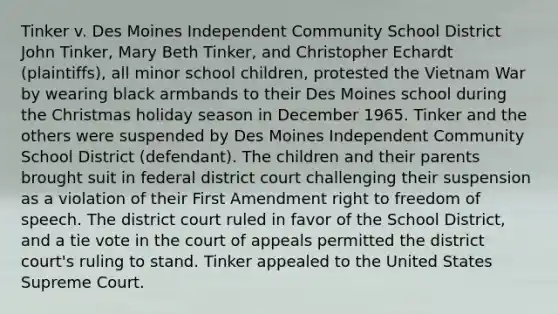 Tinker v. Des Moines Independent Community School District John Tinker, Mary Beth Tinker, and Christopher Echardt (plaintiffs), all minor school children, protested the Vietnam War by wearing black armbands to their Des Moines school during the Christmas holiday season in December 1965. Tinker and the others were suspended by Des Moines Independent Community School District (defendant). The children and their parents brought suit in federal district court challenging their suspension as a violation of their First Amendment right to freedom of speech. The district court ruled in favor of the School District, and a tie vote in the court of appeals permitted the district court's ruling to stand. Tinker appealed to the United States Supreme Court.