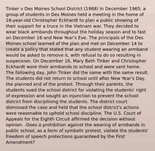 Tinker v Des Moines School District (1968) In December 1965, a group of students in Des Moines held a meeting in the home of 16-year-old Christopher Eckhardt to plan a public showing of their support for a truce in the Vietnam war. They decided to wear black armbands throughout the holiday season and to fast on December 16 and New Year's Eve. The principals of the Des Moines school learned of the plan and met on December 14 to create a policy that stated that any student wearing an armband would be asked to remove it, with refusal to do so resulting in suspension. On December 16, Mary Beth Tinker and Christopher Eckhardt wore their armbands to school and were sent home. The following day, John Tinker did the same with the same result. The students did not return to school until after New Year's Day, the planned end of the protest. Through their parents, the students sued the school district for violating the students' right of expression and sought an injunction to prevent the school district from disciplining the students. The district court dismissed the case and held that the school district's actions were reasonable to uphold school discipline. The U.S. Court of Appeals for the Eighth Circuit affirmed the decision without opinion. -Does a prohibition against the wearing of armbands in public school, as a form of symbolic protest, violate the students' freedom of speech protections guaranteed by the First Amendment?