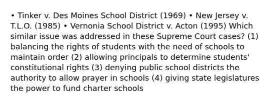 • Tinker v. Des Moines School District (1969) • New Jersey v. T.L.O. (1985) • Vernonia School District v. Acton (1995) Which similar issue was addressed in these Supreme Court cases? (1) balancing the rights of students with the need of schools to maintain order (2) allowing principals to determine students' constitutional rights (3) denying public school districts the authority to allow prayer in schools (4) giving state legislatures the power to fund charter schools