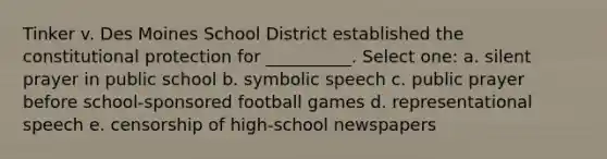 Tinker v. Des Moines School District established the constitutional protection for __________. Select one: a. silent prayer in public school b. symbolic speech c. public prayer before school-sponsored football games d. representational speech e. censorship of high-school newspapers