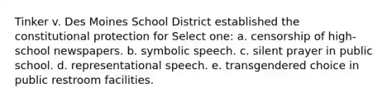 Tinker v. Des Moines School District established the constitutional protection for Select one: a. censorship of high-school newspapers. b. symbolic speech. c. silent prayer in public school. d. representational speech. e. transgendered choice in public restroom facilities.