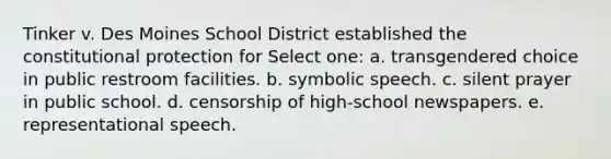 Tinker v. Des Moines School District established the constitutional protection for Select one: a. transgendered choice in public restroom facilities. b. symbolic speech. c. silent prayer in public school. d. censorship of high-school newspapers. e. representational speech.