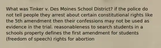 What was Tinker v. Des Moines School District? if the police do not tell people they arrest about certain constitutional rights like the 5th amendment then their confessions may not be used as evidence in the trial. reasonableness to search students in a schools property defines the first amendment for students (freedom of speech) rights for abortion