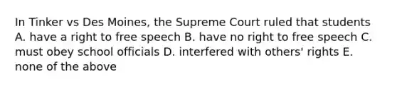 In Tinker vs Des Moines, the Supreme Court ruled that students A. have a right to free speech B. have no right to free speech C. must obey school officials D. interfered with others' rights E. none of the above