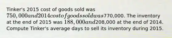 Tinker's 2015 cost of goods sold was 750,000 and 2014 cost of goods sold was770,000. The inventory at the end of 2015 was 188,000 and208,000 at the end of 2014. Compute Tinker's average days to sell its inventory during 2015.