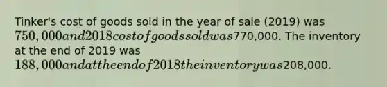 Tinker's cost of goods sold in the year of sale (2019) was 750,000 and 2018 cost of goods sold was770,000. The inventory at the end of 2019 was 188,000 and at the end of 2018 the inventory was208,000.