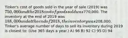 Tinker's cost of goods sold in the year of sale (2019) was 750,000 and the 2018 cost of goods sold was770,000. The inventory at the end of 2019 was 188,000 and at the end of 2018, the inventory was208,000. Tinker's average number of days to sell its inventory during 2019 is closest to: (Use 365 days a year.) A) 96 B) 92 C) 95 D) 94