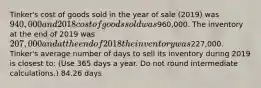 Tinker's cost of goods sold in the year of sale (2019) was 940,000 and 2018 cost of goods sold was960,000. The inventory at the end of 2019 was 207,000 and at the end of 2018 the inventory was227,000. Tinker's average number of days to sell its inventory during 2019 is closest to: (Use 365 days a year. Do not round intermediate calculations.) 84.26 days