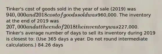 Tinker's cost of goods sold in the year of sale (2019) was 940,000 and 2018 cost of goods sold was960,000. The inventory at the end of 2019 was 207,000 and at the end of 2018 the inventory was227,000. Tinker's average number of days to sell its inventory during 2019 is closest to: (Use 365 days a year. Do not round intermediate calculations.) 84.26 days