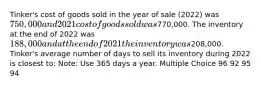 Tinker's cost of goods sold in the year of sale (2022) was 750,000 and 2021 cost of goods sold was770,000. The inventory at the end of 2022 was 188,000 and at the end of 2021 the inventory was208,000. Tinker's average number of days to sell its inventory during 2022 is closest to: Note: Use 365 days a year. Multiple Choice 96 92 95 94