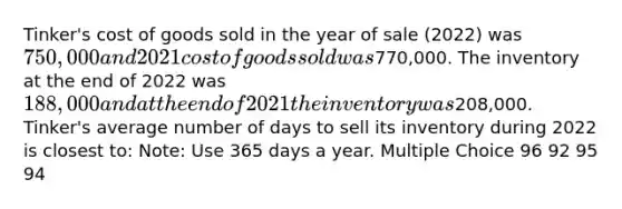 Tinker's cost of goods sold in the year of sale (2022) was 750,000 and 2021 cost of goods sold was770,000. The inventory at the end of 2022 was 188,000 and at the end of 2021 the inventory was208,000. Tinker's average number of days to sell its inventory during 2022 is closest to: Note: Use 365 days a year. Multiple Choice 96 92 95 94