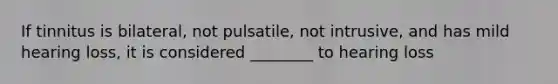 If tinnitus is bilateral, not pulsatile, not intrusive, and has mild hearing loss, it is considered ________ to hearing loss