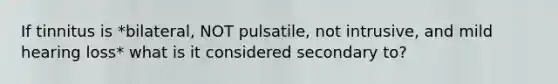 If tinnitus is *bilateral, NOT pulsatile, not intrusive, and mild hearing loss* what is it considered secondary to?