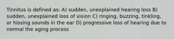 Tinnitus is defined as: A) sudden, unexplained hearing loss B) sudden, unexplained loss of vision C) ringing, buzzing, tinkling, or hissing sounds in the ear D) progressive loss of hearing due to normal the aging process