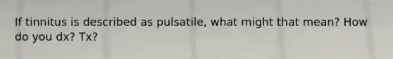 If tinnitus is described as pulsatile, what might that mean? How do you dx? Tx?