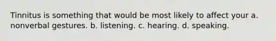 Tinnitus is something that would be most likely to affect your a. nonverbal gestures. b. listening. c. hearing. d. speaking.