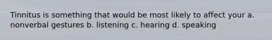 Tinnitus is something that would be most likely to affect your a. nonverbal gestures b. listening c. hearing d. speaking